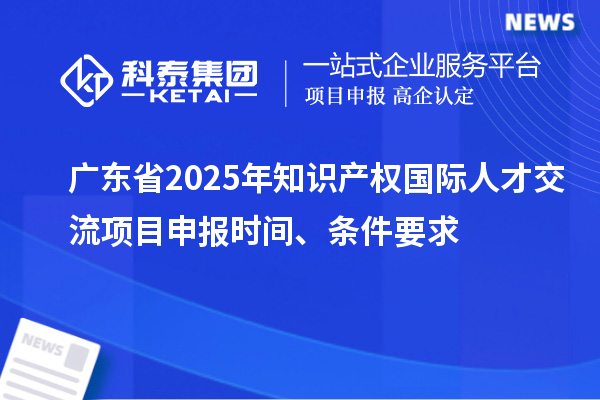 廣東省2025年知識產權國際人才交流項目申報時間、條件要求