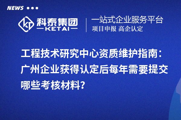 工程技術研究中心資質維護指南:廣州企業獲得認定后每年需要提交哪些考核材料?