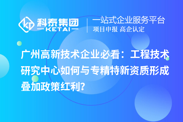 廣州高新技術企業必看：工程技術研究中心如何與專精特新資質形成疊加政策紅利？