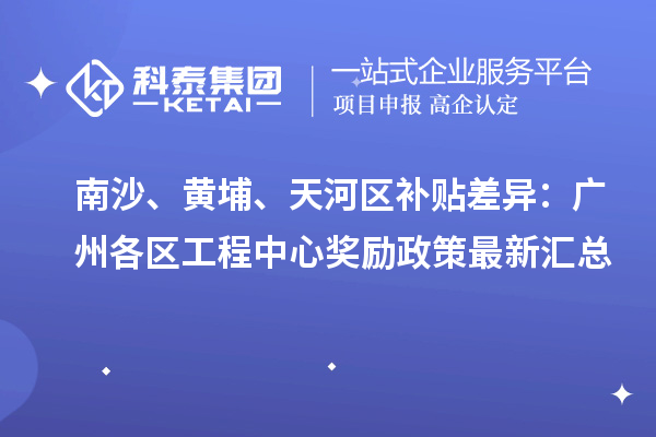 南沙、黃埔、天河區補貼差異:廣州各區工程中心獎勵政策最新匯總