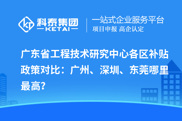 廣東省工程技術研究中心各區補貼政策對比:廣州、深圳、東莞哪里最高?