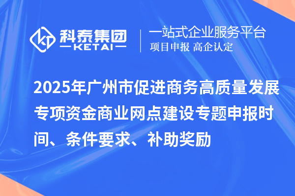 2025年廣州市促進商務高質量發展專項資金商業網點建設專題申報時間、條件要求、補助獎勵