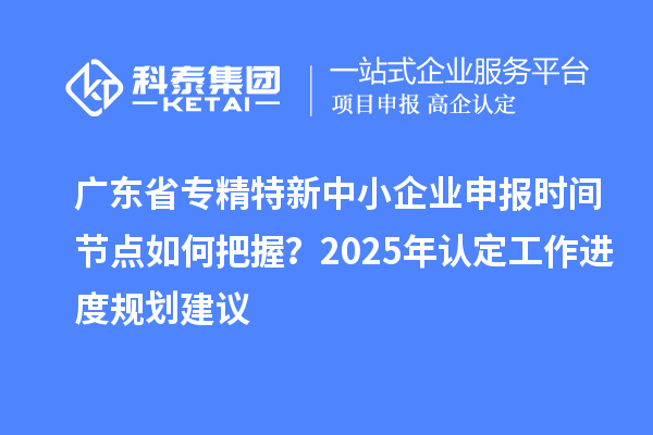 廣東省專精特新中小企業申報時間節點如何把握？2025年認定工作進度規劃建議