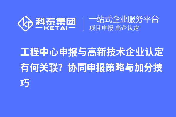 工程中心申報與高新技術企業認定有何關聯?協同申報策略與加分技巧