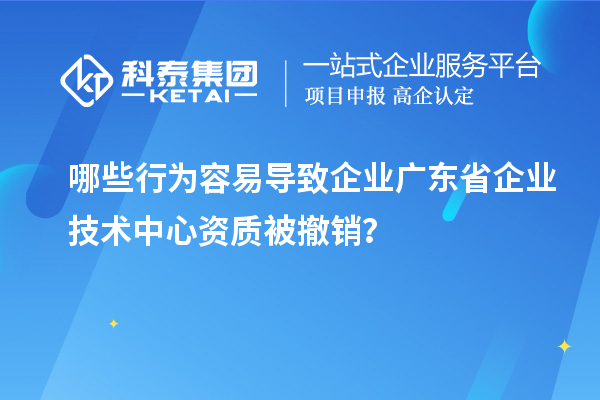 哪些行為容易導致企業廣東省企業技術中心資質被撤銷？