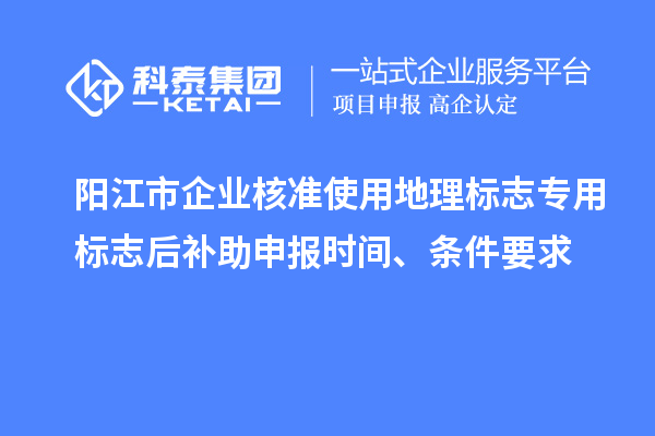 陽江市企業核準使用地理標志專用標志后補助申報時間、條件要求