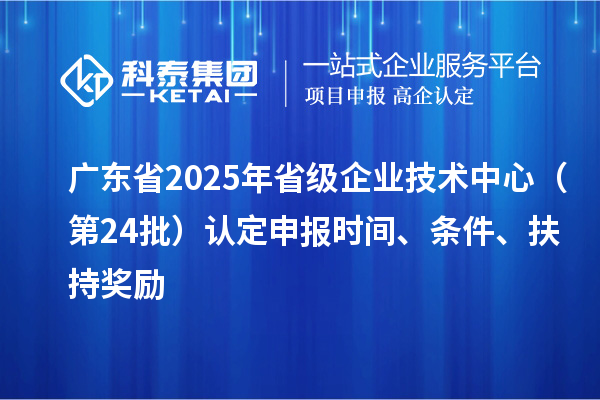 廣東省2025年省級企業技術中心（第24批）認定申報時間、條件要求、扶持獎勵