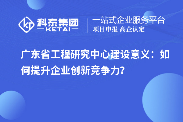廣東省工程研究中心建設意義:如何提升企業創新競爭力?
