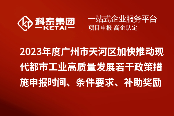 2023年度廣州市天河區加快推動現代都市工業高質量發展若干政策措施申報時間、條件要求、補助獎勵