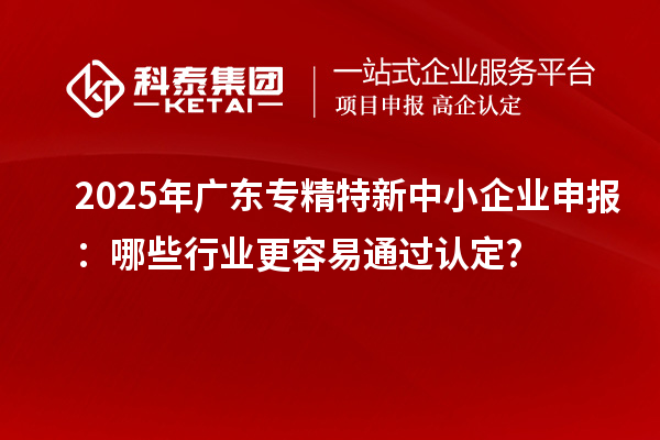 2025年廣東專精特新中小企業申報:哪些行業更容易通過認定?