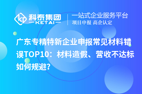 廣東專精特新企業申報常見材料錯誤TOP8:材料造假、營收不達標如何規避?