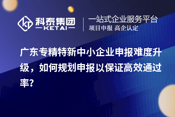 廣東專精特新中小企業申報難度升級,如何規劃申報以保證高效通過率?