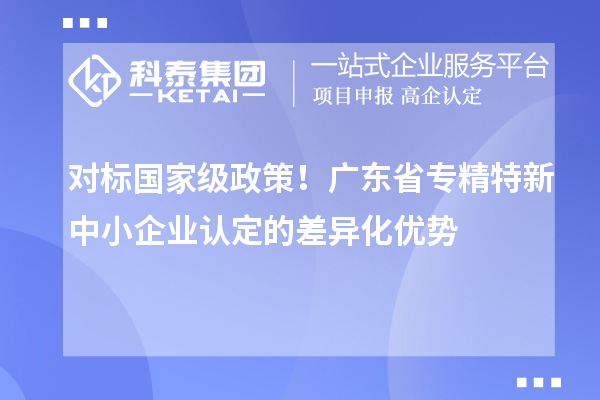 對標國家級政策!廣東省專精特新中小企業認定的差異化優勢