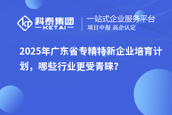 2025年廣東省專精特新企業培育計劃,哪些行業更受青睞?
