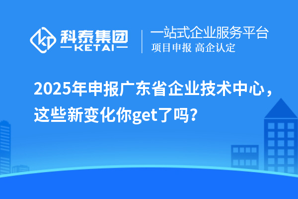 2025年申報廣東省企業(yè)技術(shù)中心,這些新變化你get了嗎?