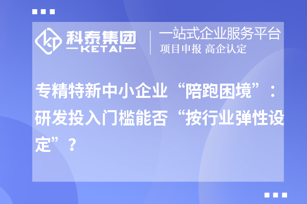 專精特新中小企業(yè)“陪跑困境”:研發(fā)投入門檻能否“按行業(yè)彈性設(shè)定”?