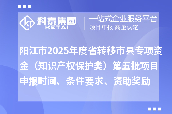 陽江市2025年度省轉移市縣專項資金(知識產權保護類)第五批項目申報時間、條件要求、資助獎勵