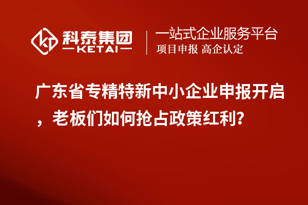廣東省專精特新中小企業申報開啟,老板們如何搶占政策紅利?