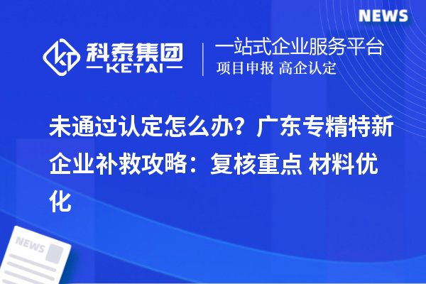 未通過認定怎么辦?廣東專精特新企業補救攻略:復核重點+材料優化