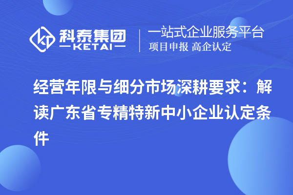 經營年限與細分市場深耕要求:解讀廣東省專精特新中小企業認定條件