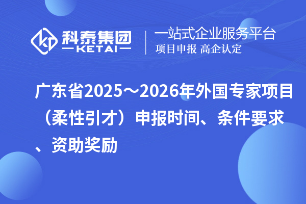 廣東省2025~2026年外國專家項目(柔性引才)申報時間、條件要求、資助獎勵