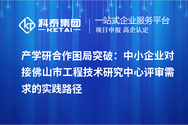 產學研合作困局突破:中小企業對接佛山市工程技術研究中心評審需求的實踐路徑