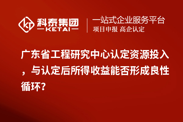 廣東省工程研究中心認定資源投入，與認定后所得收益能否形成良性循環？