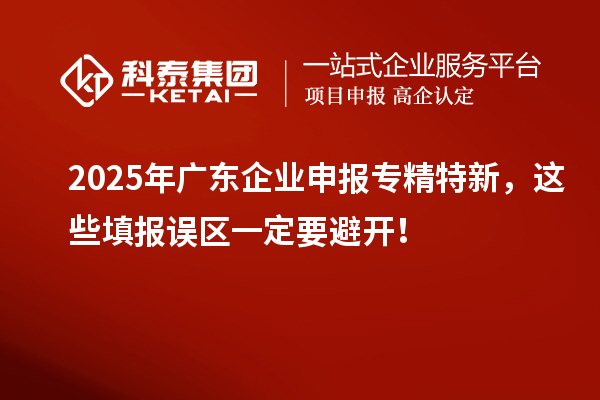 2025年廣東企業(yè)申報(bào)專精特新,這些填報(bào)誤區(qū)一定要避開!