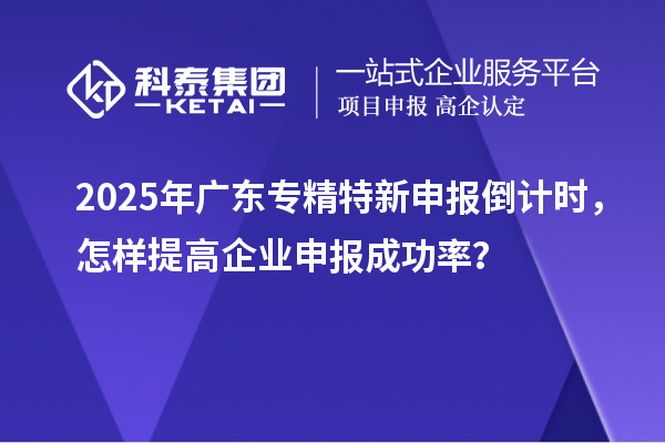 2025年廣東專精特新申報(bào)倒計(jì)時,怎樣提高企業(yè)申報(bào)成功率?