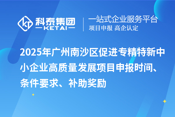 2025年廣州南沙區促進專精特新中小企業高質量發展項目申報時間、條件要求、補助獎勵