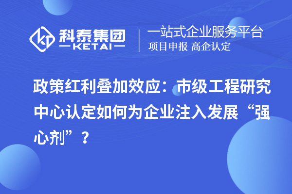 政策紅利疊加效應：市級工程研究中心認定如何為企業注入發展“強心劑”？