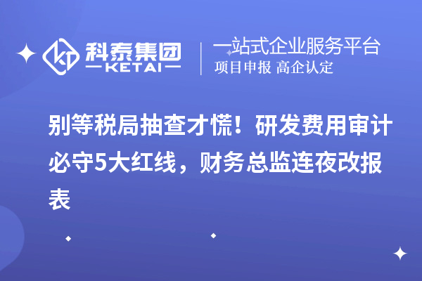 別等稅局抽查才慌！研發(fā)費用審計必守5大紅線，財務(wù)總監(jiān)連夜改報表