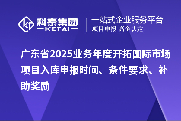 廣東省2025業(yè)務年度開拓國際市場項目入庫申報時間、條件要求、補助獎勵