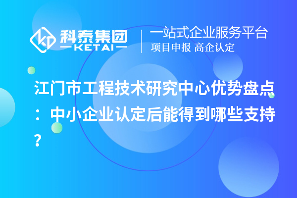 江門市工程技術研究中心優勢盤點：中小企業認定后能得到哪些支持？