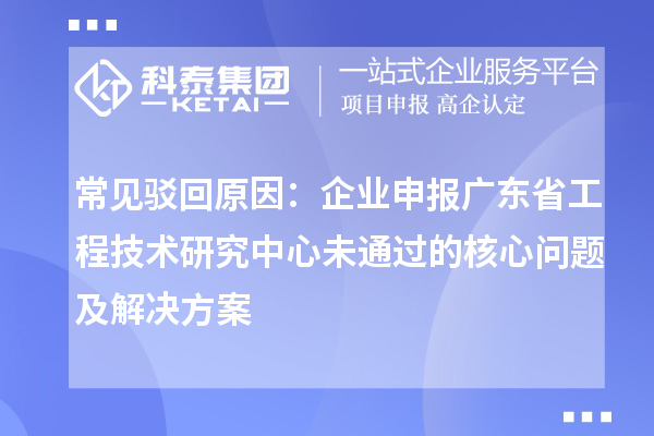 常見駁回原因：企業申報廣東省工程技術研究中心未通過的核心問題及解決方案