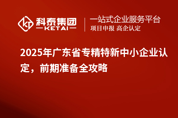 2025年廣東省專精特新中小企業(yè)認(rèn)定,前期準(zhǔn)備全攻略
