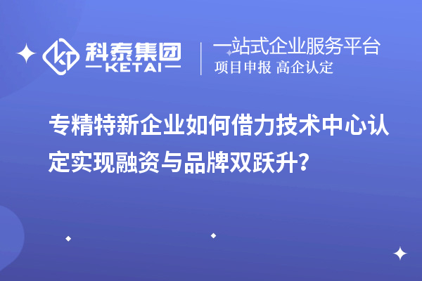 專精特新企業如何借力技術中心認定實現融資與品牌雙躍升?