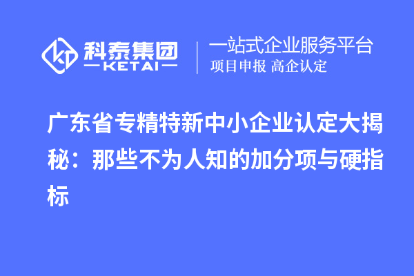 廣東省專精特新中小企業(yè)認(rèn)定大揭秘:那些不為人知的加分項與硬指標(biāo)