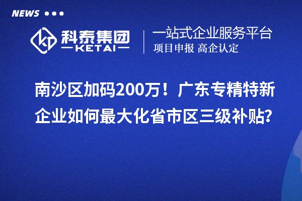 南沙區加碼200萬！廣東專精特新企業如何最大化省市區三級補貼？