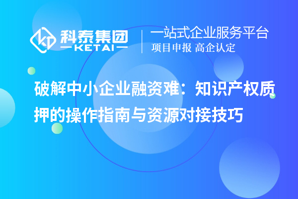 破解中小企業融資難:知識產權質押的操作指南與資源對接技巧