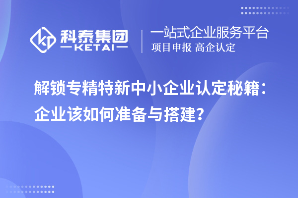 解鎖專精特新中小企業認定秘籍：企業該如何準備與搭建？