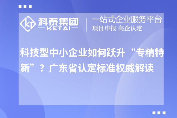 科技型中小企業如何躍升“專精特新”?廣東省認定標準權威解讀