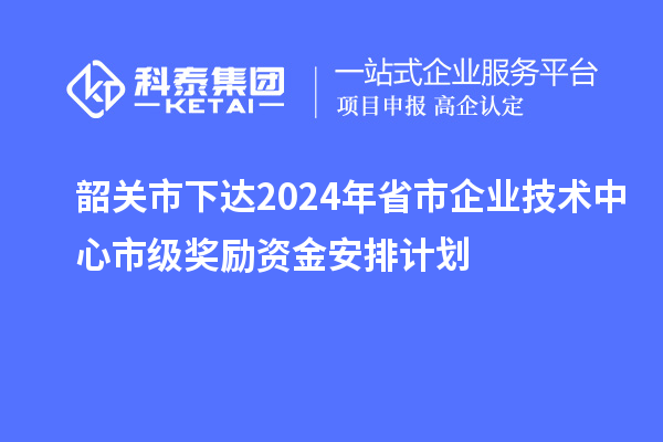 韶關市下達2024年省市企業技術中心市級獎勵資金安排計劃
