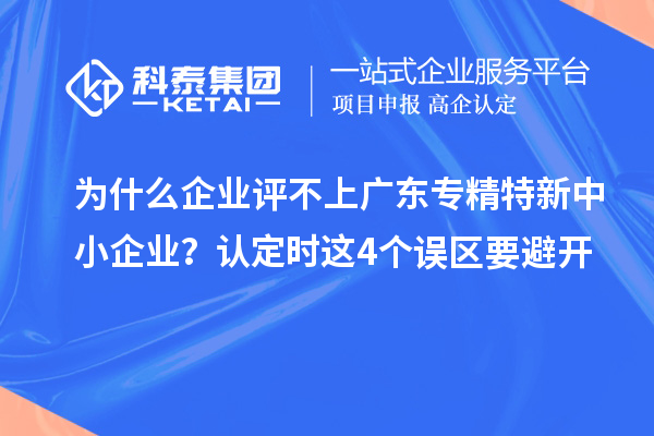 為什么企業評不上廣東專精特新中小企業?認定時這4個誤區要避開