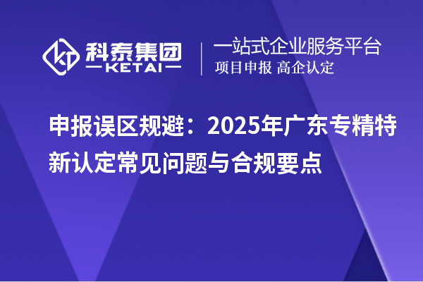 申報誤區規避:2025年廣東專精特新認定常見問題與合規要點