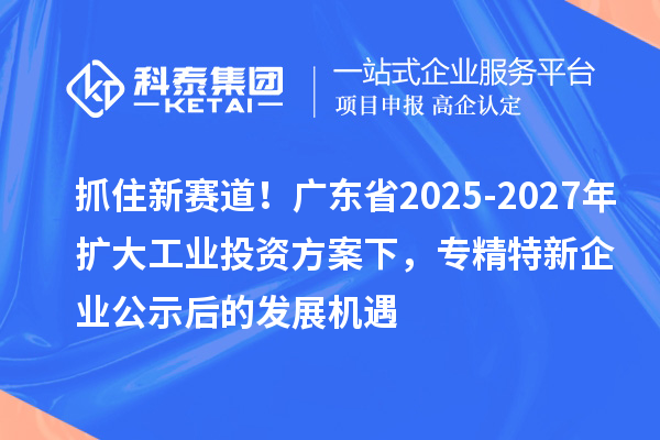 抓住新賽道！廣東省2025-2027年擴大工業投資方案下，專精特新企業公示后的發展機遇