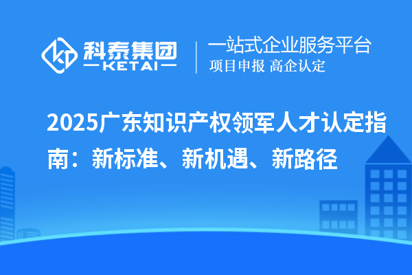 2025廣東知識產權領軍人才認定指南:新標準、新機遇、新路徑