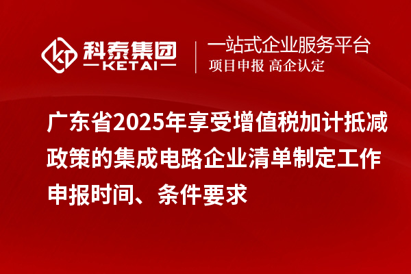 廣東省2025年享受增值稅加計抵減政策的集成電路企業清單制定工作申報時間、條件要求