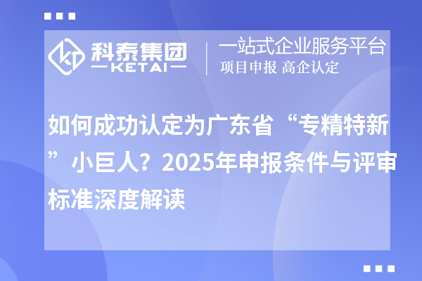 如何成功認定為廣東省“專精特新”小巨人？2025年申報條件與評審標準深度解讀