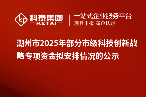 潮州市2025年部分市級科技創新戰略專項資金擬安排情況的公示